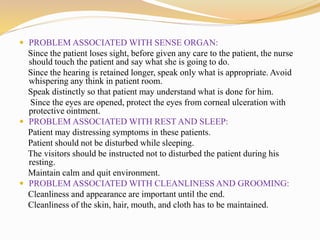  PROBLEM ASSOCIATED WITH SENSE ORGAN:
Since the patient loses sight, before given any care to the patient, the nurse
should touch the patient and say what she is going to do.
Since the hearing is retained longer, speak only what is appropriate. Avoid
whispering any think in patient room.
Speak distinctly so that patient may understand what is done for him.
Since the eyes are opened, protect the eyes from corneal ulceration with
protective ointment.
 PROBLEM ASSOCIATED WITH REST AND SLEEP:
Patient may distressing symptoms in these patients.
Patient should not be disturbed while sleeping.
The visitors should be instructed not to disturbed the patient during his
resting.
Maintain calm and quit environment.
 PROBLEM ASSOCIATED WITH CLEANLINESS AND GROOMING:
Cleanliness and appearance are important until the end.
Cleanliness of the skin, hair, mouth, and cloth has to be maintained.
 