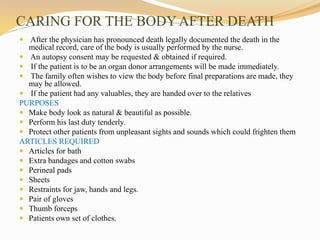 CARING FOR THE BODY AFTER DEATH
 After the physician has pronounced death legally documented the death in the
medical record, care of the body is usually performed by the nurse.
 An autopsy consent may be requested & obtained if required.
 If the patient is to be an organ donor arrangements will be made immediately.
 The family often wishes to view the body before final preparations are made, they
may be allowed.
 If the patient had any valuables, they are handed over to the relatives
PURPOSES
 Make body look as natural & beautiful as possible.
 Perform his last duty tenderly.
 Protect other patients from unpleasant sights and sounds which could frighten them
ARTICLES REQUIRED
 Articles for bath
 Extra bandages and cotton swabs
 Perineal pads
 Sheets
 Restraints for jaw, hands and legs.
 Pair of gloves
 Thumb forceps
 Patients own set of clothes.
 