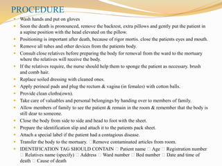 PROCEDURE
 Wash hands and put on gloves
 Soon the death is pronounced, remove the backrest, extra pillows and gently put the patient in
a supine position with the head elevated on the pillow.
 Positioning is important after death, because of rigor mortis. close the patients eyes and mouth.
 Remove all tubes and other devices from the patients body.
 Consult close relatives before preparing the body for removal from the ward to the mortuary
where the relatives will receive the body.
 If the relatives require, the nurse should help them to sponge the patient as necessary. brush
and comb hair.
 Replace soiled dressing with cleaned ones.
 Apply perineal pads and plug the rectum & vagina (in females) with cotton balls.
 Provide clean cloths(own).
 Take care of valuables and personal belongings by handing over to members of family.
 Allow members of family to see the patient & remain in the room & remember that the body is
still dear to someone.
 Close the body from side to side and head to foot with the sheet.
 Prepare the identification slip and attach it to the patients pack sheet.
 Attach a special label if the patient had a contagious disease.
 Transfer the body to the mortuary. Remove contaminated articles from room.
 IDENTIFICATION TAG SHOULD CONTAIN Patient name Age Registration number
Relatives name (specify) Address Ward number Bed number Date and time of
death Cause of death
 