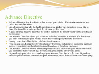 Advance Directive
 Advance Directive is a Scottish term, but in other parts of the UK these documents are also
called Advance Decisions.
 An advance directive tells the health care team what kind of care the patient would like to
have if he is unable to make medical decisions (e.g., if in coma)
 A good advance directive describes the kind of treatment the patient would want depending on
the sickness
 An Advance Directive allows you to make a refusal of treatment in advance of a time when
you can’t communicate your wishes, or don’t have the capacity to make a decision.
 It only comes into effect if either of these situations occur.
 You can use an Advance Directive to refuse any treatment, including life-sustaining treatment
such as resuscitation, artificial nutrition and hydration, or breathing machines.
 An Advance Directive enables healthcare professionals to know what your wishes are even if
you cannot tell them yourself, e.g. if you had severe dementia or were in a coma.
 If you change your mind you can change your Advance Directive to reflect this. If you have
mental capacity and can communicate your wishes then your Advance Directive will not apply.
 