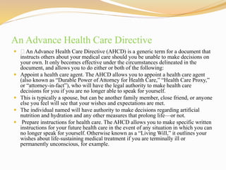 An Advance Health Care Directive
 An Advance Health Care Directive (AHCD) is a generic term for a document that
instructs others about your medical care should you be unable to make decisions on
your own. It only becomes effective under the circumstances delineated in the
document, and allows you to do either or both of the following:
 Appoint a health care agent. The AHCD allows you to appoint a health care agent
(also known as “Durable Power of Attorney for Health Care,” “Health Care Proxy,”
or “attorney-in-fact”), who will have the legal authority to make health care
decisions for you if you are no longer able to speak for yourself.
 This is typically a spouse, but can be another family member, close friend, or anyone
else you feel will see that your wishes and expectations are met.
 The individual named will have authority to make decisions regarding artificial
nutrition and hydration and any other measures that prolong life—or not.
 Prepare instructions for health care. The AHCD allows you to make specific written
instructions for your future health care in the event of any situation in which you can
no longer speak for yourself. Otherwise known as a “Living Will,” it outlines your
wishes about life-sustaining medical treatment if you are terminally ill or
permanently unconscious, for example.
 