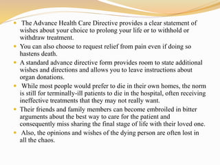  The Advance Health Care Directive provides a clear statement of
wishes about your choice to prolong your life or to withhold or
withdraw treatment.
 You can also choose to request relief from pain even if doing so
hastens death.
 A standard advance directive form provides room to state additional
wishes and directions and allows you to leave instructions about
organ donations.
 While most people would prefer to die in their own homes, the norm
is still for terminally-ill patients to die in the hospital, often receiving
ineffective treatments that they may not really want.
 Their friends and family members can become embroiled in bitter
arguments about the best way to care for the patient and
consequently miss sharing the final stage of life with their loved one.
 Also, the opinions and wishes of the dying person are often lost in
all the chaos.
 