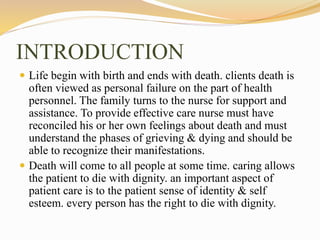 INTRODUCTION
 Life begin with birth and ends with death. clients death is
often viewed as personal failure on the part of health
personnel. The family turns to the nurse for support and
assistance. To provide effective care nurse must have
reconciled his or her own feelings about death and must
understand the phases of grieving & dying and should be
able to recognize their manifestations.
 Death will come to all people at some time. caring allows
the patient to die with dignity. an important aspect of
patient care is to the patient sense of identity & self
esteem. every person has the right to die with dignity.
 