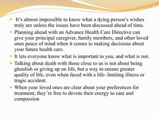  It’s almost impossible to know what a dying person’s wishes
truly are unless the issues have been discussed ahead of time.
 Planning ahead with an Advance Health Care Directive can
give your principal caregiver, family members, and other loved
ones peace of mind when it comes to making decisions about
your future health care.
 It lets everyone know what is important to you, and what is not.
 Talking about death with those close to us is not about being
ghoulish or giving up on life, but a way to ensure greater
quality of life, even when faced with a life- limiting illness or
tragic accident.
 When your loved ones are clear about your preferences for
treatment, they’re free to devote their energy to care and
compassion
 