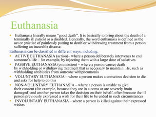 Euthanasia
 Euthanasia literally means “good death”. It is basically to bring about the death of a
terminally ill patient or a disabled. Generally, the word euthanasia is defined as the
act or practice of painlessly putting to death or withdrawing treatment from a person
suffering an incurable disease.
Euthanasia can be classified in different ways, including:
 ACTIVE EUTHANASIA (action)– where a person deliberately intervenes to end
someone’s life – for example, by injecting them with a large dose of sedatives
 PASSIVE EUTHANASIA (ommission) – where a person causes death
by withholding or withdrawing treatment that is necessary to maintain life, such as
withholding antibiotics from someone withpneumonia
 VOLUNTARY EUTHANASIA – where a person makes a conscious decision to die
and asks for help to do this
 NON-VOLUNTARY EUTHANASIA – where a person is unable to give
their consent (for example, because they are in a coma or are severely brain
damaged) and another person takes the decision on their behalf, often because the ill
person previously expressed a wish for their life to be ended in such circumstances
 INVOLUNTARY EUTHANASIA – where a person is killed against their expressed
wishes
 