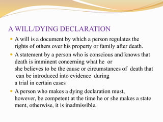 A WILL/DYING DECLARATION
 A will is a document by which a person regulates the
rights of others over his property or family after death.
 A statement by a person who is conscious and knows that
death is imminent concerning what he or
she believes to be the cause or circumstances of death that
can be introduced into evidence during
a trial in certain cases
 A person who makes a dying declaration must,
however, be competent at the time he or she makes a state
ment, otherwise, it is inadmissible.
 