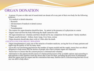ORGAN DONATION
 A person 18 years or older and of sound mind can donate all or any part of their own body for the following
purposes:
For medical or dental education
Research
Advancement of medical or dental science
Therapy
Transplantation
 The request for organ donation should be done by patent in the presence of a physician or a nurse
 Organs removed from the body following the death cannot be sold.
 All organ donation are voluntary and there should not be any compulsion for the patient / family members
 Organs usually donated :- kidney, heart, lungs, liver, bone, cornea
 Organ donation should take place with in 2-6hrs after the death.
COUNCELLING FOR ORGAN DONATION
 Organ transplantation is truly one of the miracles of modern medicine, saving the lives of many patients and
improving the quality of life for many more.
 Given the ever-increasing gap between the number of organs needed and the supply, nurses have an ethical
obligation to help ensure that the desires of people who want to donate organs are respected.
 Nurses have to ensure that the consent process is informed and voluntary.
 Information to the patient should consist of a balanced discussion of the available options and counseling to
help patients or their families reach the choice that is best for them, including the provision of information
about the urgent need for organs and the consolation that many families derive from knowing that their loved
one was able to help others.
 