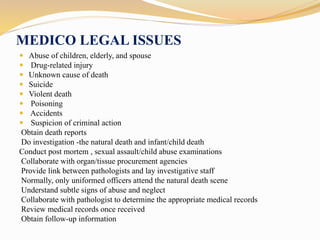 MEDICO LEGAL ISSUES
 Abuse of children, elderly, and spouse
 Drug-related injury
 Unknown cause of death
 Suicide
 Violent death
 Poisoning
 Accidents
 Suspicion of criminal action
Obtain death reports
Do investigation -the natural death and infant/child death
Conduct post mortem , sexual assault/child abuse examinations
Collaborate with organ/tissue procurement agencies
Provide link between pathologists and lay investigative staff
Normally, only uniformed officers attend the natural death scene
Understand subtle signs of abuse and neglect
Collaborate with pathologist to determine the appropriate medical records
Review medical records once received
Obtain follow-up information
 