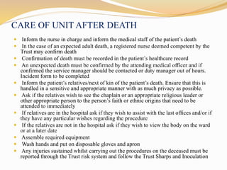 CARE OF UNIT AFTER DEATH
 Inform the nurse in charge and inform the medical staff of the patient’s death
 In the case of an expected adult death, a registered nurse deemed competent by the
Trust may confirm death
 Confirmation of death must be recorded in the patient’s healthcare record
 An unexpected death must be confirmed by the attending medical officer and if
confirmed the service manager should be contacted or duty manager out of hours.
Incident form to be completed
 Inform the patient’s relatives/next of kin of the patient’s death. Ensure that this is
handled in a sensitive and appropriate manner with as much privacy as possible.
 Ask if the relatives wish to see the chaplain or an appropriate religious leader or
other appropriate person to the person’s faith or ethnic origins that need to be
attended to immediately
 If relatives are in the hospital ask if they wish to assist with the last offices and/or if
they have any particular wishes regarding the procedure
 If the relatives are not in the hospital ask if they wish to view the body on the ward
or at a later date
 Assemble required equipment
 Wash hands and put on disposable gloves and apron
 Any injuries sustained whilst carrying out the procedures on the deceased must be
reported through the Trust risk system and follow the Trust Sharps and Inoculation
 