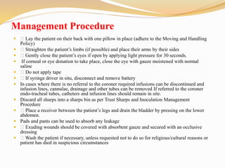 Management Procedure
 Lay the patient on their back with one pillow in place (adhere to the Moving and Handling
Policy)
 Straighten the patient’s limbs (if possible) and place their arms by their sides
 Gently close the patient’s eyes if open by applying light pressure for 30 seconds.
 If corneal or eye donation to take place, close the eye with gauze moistened with normal
saline
 Do not apply tape
 If syringe driver in situ, disconnect and remove battery
 In cases where there is no referral to the coroner required infusions can be discontinued and
infusion lines, cannulae, drainage and other tubes can be removed If referred to the coroner
endo-tracheal tubes, catheters and infusion lines should remain in site.
 Discard all sharps into a sharps bin as per Trust Sharps and Inoculation Management
Procedure
 Place a receiver between the patient’s legs and drain the bladder by pressing on the lower
abdomen.
 Pads and pants can be used to absorb any leakage
 Exuding wounds should be covered with absorbent gauze and secured with an occlusive
dressing
 Wash the patient if necessary, unless requested not to do so for religious/cultural reasons or
patient has died in suspicious circumstances
 