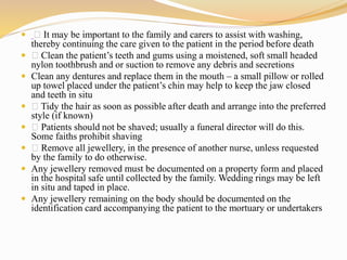  It may be important to the family and carers to assist with washing,
thereby continuing the care given to the patient in the period before death
 Clean the patient’s teeth and gums using a moistened, soft small headed
nylon toothbrush and or suction to remove any debris and secretions
 Clean any dentures and replace them in the mouth – a small pillow or rolled
up towel placed under the patient’s chin may help to keep the jaw closed
and teeth in situ
 Tidy the hair as soon as possible after death and arrange into the preferred
style (if known)
 Patients should not be shaved; usually a funeral director will do this.
Some faiths prohibit shaving
 Remove all jewellery, in the presence of another nurse, unless requested
by the family to do otherwise.
 Any jewellery removed must be documented on a property form and placed
in the hospital safe until collected by the family. Wedding rings may be left
in situ and taped in place.
 Any jewellery remaining on the body should be documented on the
identification card accompanying the patient to the mortuary or undertakers
 