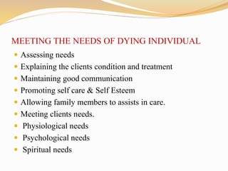 MEETING THE NEEDS OF DYING INDIVIDUAL
 Assessing needs
 Explaining the clients condition and treatment
 Maintaining good communication
 Promoting self care & Self Esteem
 Allowing family members to assists in care.
 Meeting clients needs.
 Physiological needs
 Psychological needs
 Spiritual needs
 