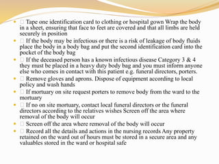  Tape one identification card to clothing or hospital gown Wrap the body
in a sheet, ensuring that face to feet are covered and that all limbs are held
securely in position
 If the body may be infectious or there is a risk of leakage of body fluids
place the body in a body bag and put the second identification card into the
pocket of the body bag
 If the deceased person has a known infectious disease Category 3 & 4
they must be placed in a heavy duty body bag and you must inform anyone
else who comes in contact with this patient e.g. funeral directors, porters.
 Remove gloves and aprons. Dispose of equipment according to local
policy and wash hands
 If mortuary on site request porters to remove body from the ward to the
mortuary
 If no on site mortuary, contact local funeral directors or the funeral
directors according to the relatives wishes Screen off the area where
removal of the body will occur
 Screen off the area where removal of the body will occur
 Record all the details and actions in the nursing records Any property
retained on the ward out of hours must be stored in a secure area and any
valuables stored in the ward or hospital safe
 