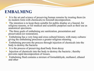 EMBALMING
 It is the art and science of preserving human remains by treating them (in
its modern form with chemicals) to forestall decomposition.
 The intention is to keep them suitable for public display at a funeral, for
religious reasons, or for medical and scientific purposes such as their use as
anatomical specimens.
 The three goals of embalming are sanitization, presentation and
preservation (or restoration).
 Embalming has a very long and cross cultural history, with many cultures
giving the embalming processes a greater religious meaning.
 Embalming prevents the process through injection of chemicals into the
body to destroy the bacteria
 It is the process of preserving dead body from decay
 Injection of chemicals into the body to destroy the bacteria ; thereby
prevents rapid decomposition of tissues.
 Embalming fluid contains a mixture of formaldehyde, methanol, ethanol
and other
 