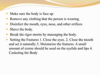  Make sure the body is face up
 Remove any clothing that the person is wearing.
 Disinfect the mouth, eyes, nose, and other orifices
 Shave the body.
 Break the rigor mortis by massaging the body.
 Setting the Features 1. Close the eyes. 2. Close the mouth
and set it naturally 3. Moisturize the features. A small
amount of creme should be used on the eyelids and lips 4.
Casketing the Body
 