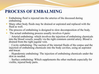 PROCESS OF EMBALMING
 Embalming fluid is injected into the arteries of the deceased during
embalming.
 Many other body fluids may be drained or aspirated and replaced with the
fluid as well.
 The process of embalming is designed to slow decomposition of the body.
 The actual embalming process usually involves 4 parts:
Arterial embalming: which involves the injection of embalming chemicals
into the blood vessels, usually via the right common carotid artery. Blood is
drained from the right jugular vein.
Cavity embalming: The suction of the internal fluids of the corpse and the
injection of embalming chemicals into the body cavities, using an aspirator
and trocar.
Hypodermic embalming: The injection of embalming chemicals under the
skin as needed.
Surface embalming: Which supplements the other methods especially for
visible, injured body parts.
 