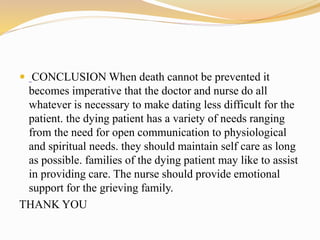  CONCLUSION When death cannot be prevented it
becomes imperative that the doctor and nurse do all
whatever is necessary to make dating less difficult for the
patient. the dying patient has a variety of needs ranging
from the need for open communication to physiological
and spiritual needs. they should maintain self care as long
as possible. families of the dying patient may like to assist
in providing care. The nurse should provide emotional
support for the grieving family.
THANK YOU
 