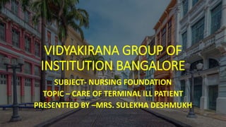 VIDYAKIRANA GROUP OF
INSTITUTION BANGALORE
SUBJECT- NURSING FOUNDATION
TOPIC – CARE OF TERMINAL ILL PATIENT
PRESENTTED BY –MRS. SULEKHA DESHMUKH
 