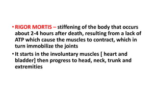 • RIGOR MORTIS – stiffening of the body that occurs
about 2-4 hours after death, resulting from a lack of
ATP which cause the muscles to contract, which in
turn immobilize the joints
• It starts in the involuntary muscles [ heart and
bladder] then progress to head, neck, trunk and
extremities
 