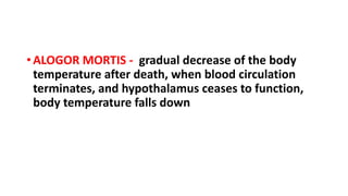 • ALOGOR MORTIS - gradual decrease of the body
temperature after death, when blood circulation
terminates, and hypothalamus ceases to function,
body temperature falls down
 