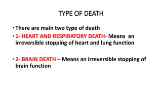 TYPE OF DEATH
• There are main two type of death
• 1- HEART AND RESPIRATORY DEATH- Means an
irreversible stopping of heart and lung function
• 2- BRAIN DEATH – Means an irreversible stopping of
brain function
 