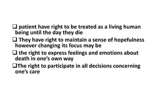  patient have right to be treated as a living human
being until the day they die
 They have right to maintain a sense of hopefulness
however changing its focus may be
 the right to express feelings and emotions about
death in one’s own way
The right to participate in all decisions concerning
one’s care
 