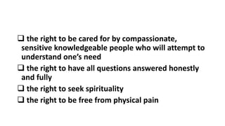  the right to be cared for by compassionate,
sensitive knowledgeable people who will attempt to
understand one’s need
 the right to have all questions answered honestly
and fully
 the right to seek spirituality
 the right to be free from physical pain
 