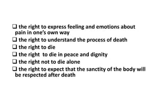  the right to express feeling and emotions about
pain in one’s own way
 the right to understand the process of death
 the right to die
 the right to die in peace and dignity
 the right not to die alone
 the right to expect that the sanctity of the body will
be respected after death
 