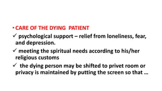 • CARE OF THE DYING PATIENT
 psychological support – relief from loneliness, fear,
and depression.
 meeting the spiritual needs according to his/her
religious customs
 the dying person may be shifted to privet room or
privacy is maintained by putting the screen so that …
 
