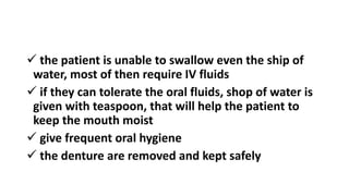  the patient is unable to swallow even the ship of
water, most of then require IV fluids
 if they can tolerate the oral fluids, shop of water is
given with teaspoon, that will help the patient to
keep the mouth moist
 give frequent oral hygiene
 the denture are removed and kept safely
 