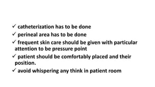  catheterization has to be done
 perineal area has to be done
 frequent skin care should be given with particular
attention to be pressure point
 patient should be comfortably placed and their
position.
 avoid whispering any think in patient room
 