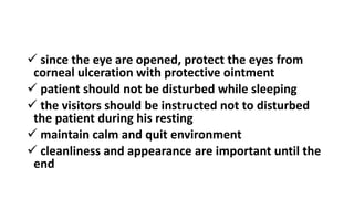  since the eye are opened, protect the eyes from
corneal ulceration with protective ointment
 patient should not be disturbed while sleeping
 the visitors should be instructed not to disturbed
the patient during his resting
 maintain calm and quit environment
 cleanliness and appearance are important until the
end
 