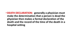• DEATH DECLARATION- generally a physician must
make the determination that a person is dead the
physician then makes a formal declaration of the
death and the record of the time of the death in a
hospital setting
 