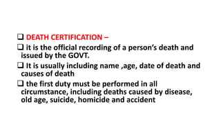  DEATH CERTIFICATION –
 it is the official recording of a person’s death and
issued by the GOVT.
 It is usually including name ,age, date of death and
causes of death
 the first duty must be performed in all
circumstance, including deaths caused by disease,
old age, suicide, homicide and accident
 