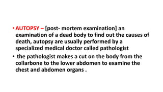 • AUTOPSY – [post- mortem examination] an
examination of a dead body to find out the causes of
death, autopsy are usually performed by a
specialized medical doctor called pathologist
• the pathologist makes a cut on the body from the
collarbone to the lower abdomen to examine the
chest and abdomen organs .
 