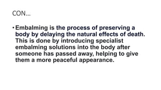 CON…
• Embalming is the process of preserving a
body by delaying the natural effects of death.
This is done by introducing specialist
embalming solutions into the body after
someone has passed away, helping to give
them a more peaceful appearance.
 