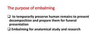The purpose of embalming
 to temporarily preserve human remains to prevent
decomposition and prepare them for funeral
presentation
 Embalming for anatomical study and research
 