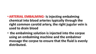 • ARTERIAL EMBALMING- Is injecting embalming
chemical into blood arteries typically through the
right common carotid artery, the right jugular vein is
used to drain blood
• the embalming solution is injected into the corpse
using an embalming machine and the embalmer
massage the corpse to ensure that the fluid is evenly
distributed.
 
