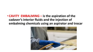 • CAVITY EMBALMING – is the aspiration of the
cadaver’s interior fluids and the injection of
embalming chemicals using an aspirator and trocar
 