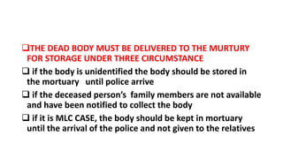 THE DEAD BODY MUST BE DELIVERED TO THE MURTURY
FOR STORAGE UNDER THREE CIRCUMSTANCE
 if the body is unidentified the body should be stored in
the mortuary until police arrive
 if the deceased person’s family members are not available
and have been notified to collect the body
 if it is MLC CASE, the body should be kept in mortuary
until the arrival of the police and not given to the relatives
 