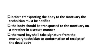  before transporting the body to the mortuary the
technician must be notified
 the body should be transported to the mortuary on
a stretcher in a secure manner
 the ward boy shall take signature from the
mortuary technician to conformation of receipt of
the dead body
 