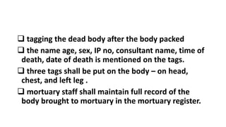  tagging the dead body after the body packed
 the name age, sex, IP no, consultant name, time of
death, date of death is mentioned on the tags.
 three tags shall be put on the body – on head,
chest, and left leg .
 mortuary staff shall maintain full record of the
body brought to mortuary in the mortuary register.
 