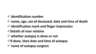  identification number
 name, age, sex of deceased, date and time of death
 identification mark and finger impression
Details of near relative
 whether autopsy is done or not
If done, then date and time of autopsy
 name of autopsy surgeon
 