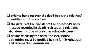  prior to handing over the dead body, the relatives'
identities must be verified
 the details of the transfer of the deceased’s body
must be recorded in death register, and relative’s
signature must be obtained as acknowledgment
 before releasing the body, the local police
authorities must be notified by the family/physician
and receive their permission
 