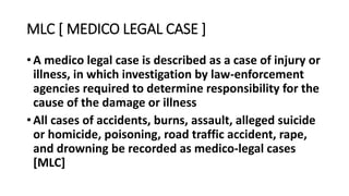 MLC [ MEDICO LEGAL CASE ]
• A medico legal case is described as a case of injury or
illness, in which investigation by law-enforcement
agencies required to determine responsibility for the
cause of the damage or illness
• All cases of accidents, burns, assault, alleged suicide
or homicide, poisoning, road traffic accident, rape,
and drowning be recorded as medico-legal cases
[MLC]
 