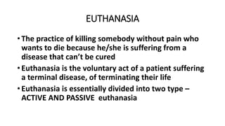 EUTHANASIA
• The practice of killing somebody without pain who
wants to die because he/she is suffering from a
disease that can’t be cured
• Euthanasia is the voluntary act of a patient suffering
a terminal disease, of terminating their life
• Euthanasia is essentially divided into two type –
ACTIVE AND PASSIVE euthanasia
 