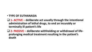 • TYPE OF EUTHANASIA
 1- ACTIVE – deliberate act usually through the intentional
administration of lethal drugs, to end an incurably or
terminally ill patient’s life
 2- PASSIVE – deliberate withholding or withdrawal of life-
prolonging medical treatment resulting in the patient’s
death
 