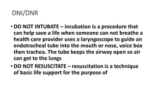 DNI/DNR
•DO NOT INTUBATE – incubation is a procedure that
can help save a life when someone can not breathe a
health care provider uses a laryngoscope to guide an
endotracheal tube into the mouth or nose, voice box
then trachea. The tube keeps the airway open so air
can get to the lungs
•DO NOT RESUSCITATE – resuscitation is a technique
of basic life support for the purpose of
 