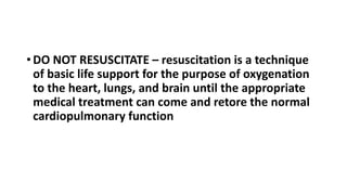• DO NOT RESUSCITATE – resuscitation is a technique
of basic life support for the purpose of oxygenation
to the heart, lungs, and brain until the appropriate
medical treatment can come and retore the normal
cardiopulmonary function
 