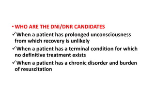 • WHO ARE THE DNI/DNR CANDIDATES
When a patient has prolonged unconsciousness
from which recovery is unlikely
When a patient has a terminal condition for which
no definitive treatment exists
When a patient has a chronic disorder and burden
of resuscitation
 